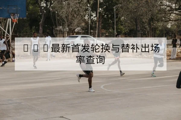 CBA最新首发轮换与替补出场率查询